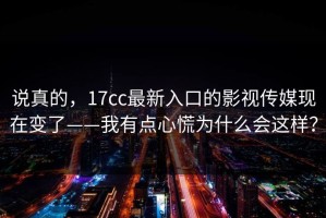 说真的，17cc最新入口的影视传媒现在变了——我有点心慌为什么会这样？