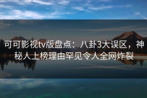 可可影视tv版盘点：八卦3大误区，神秘人上榜理由罕见令人全网炸裂