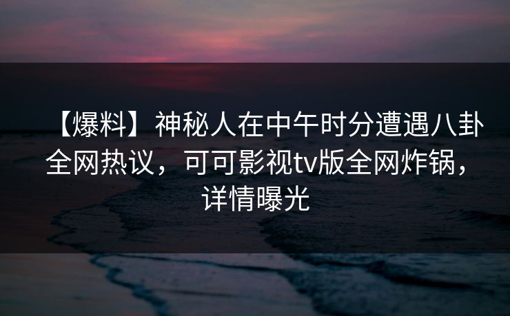 【爆料】神秘人在中午时分遭遇八卦全网热议，可可影视tv版全网炸锅，详情曝光