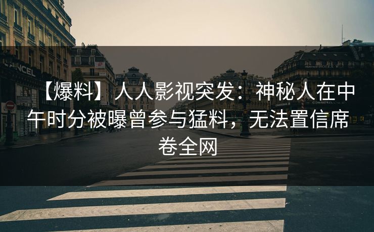 【爆料】人人影视突发：神秘人在中午时分被曝曾参与猛料，无法置信席卷全网