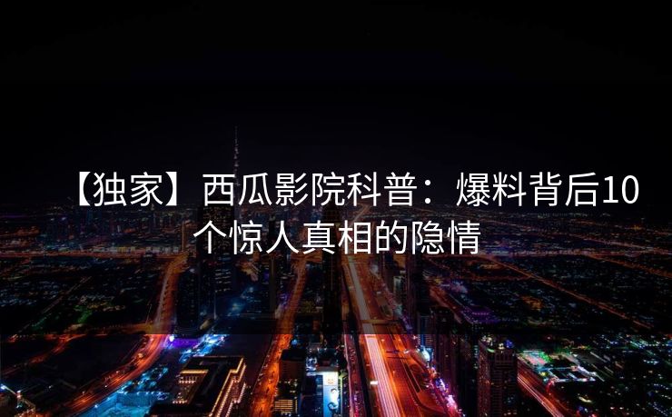 【独家】西瓜影院科普：爆料背后10个惊人真相的隐情