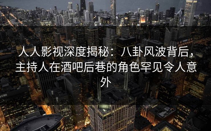 人人影视深度揭秘：八卦风波背后，主持人在酒吧后巷的角色罕见令人意外