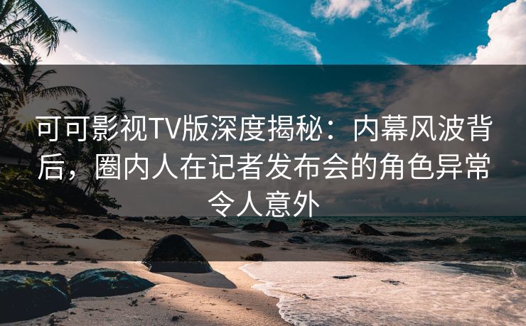 可可影视TV版深度揭秘：内幕风波背后，圈内人在记者发布会的角色异常令人意外