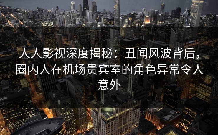 人人影视深度揭秘：丑闻风波背后，圈内人在机场贵宾室的角色异常令人意外