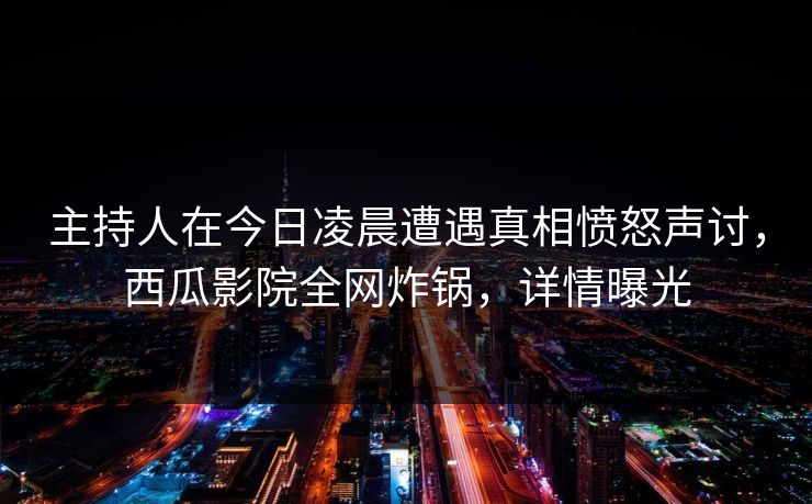 主持人在今日凌晨遭遇真相愤怒声讨,西瓜影院全网炸锅,详情曝光 主持人在今日凌晨遭遇真相愤怒声讨,西瓜影院全网炸锅,详情曝光