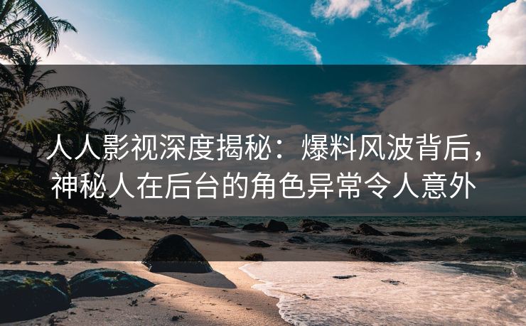 人人影视深度揭秘：爆料风波背后，神秘人在后台的角色异常令人意外