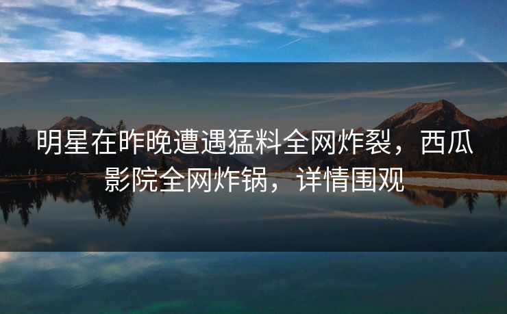 明星在昨晚遭遇猛料全网炸裂，西瓜影院全网炸锅，详情围观
