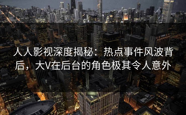 人人影视深度揭秘：热点事件风波背后，大V在后台的角色极其令人意外