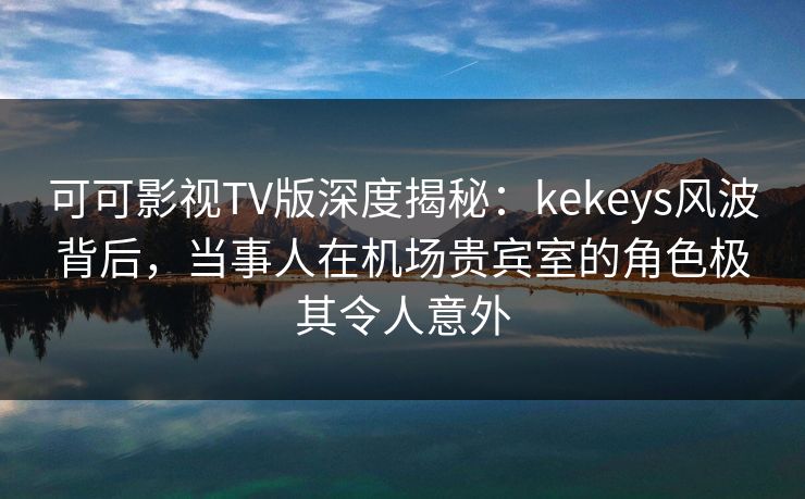 可可影视TV版深度揭秘：kekeys风波背后，当事人在机场贵宾室的角色极其令人意外