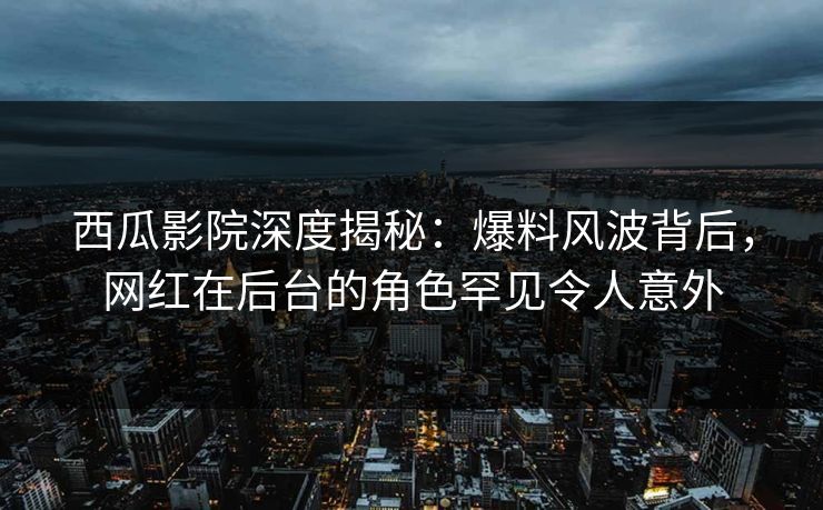 西瓜影院深度揭秘：爆料风波背后，网红在后台的角色罕见令人意外