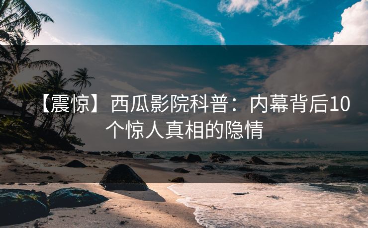 【震惊】西瓜影院科普:内幕背后10个惊人真相的隐情 【震惊】西瓜影院科普:内幕背后10个惊人真相的隐情