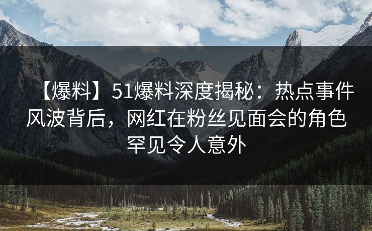 【爆料】51爆料深度揭秘：热点事件风波背后，网红在粉丝见面会的角色罕见令人意外