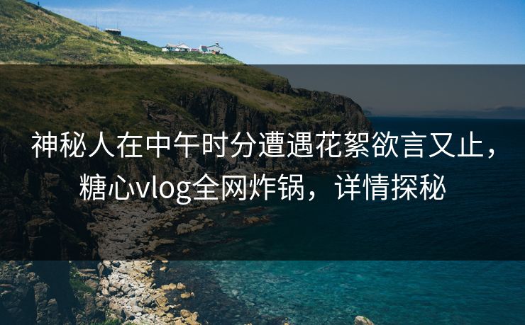 神秘人在中午时分遭遇花絮欲言又止,糖心vlog全网炸锅,详情探秘 神秘人在中午时分遭遇花絮欲言又止,糖心vlog全网炸锅,详情探秘