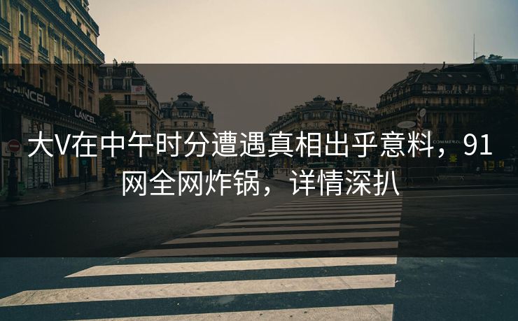 大V在中午时分遭遇真相出乎意料，91网全网炸锅，详情深扒