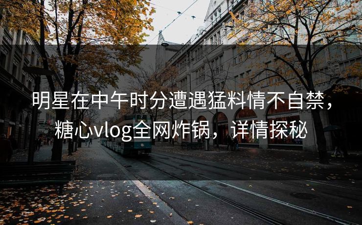 明星在中午时分遭遇猛料情不自禁，糖心vlog全网炸锅，详情探秘