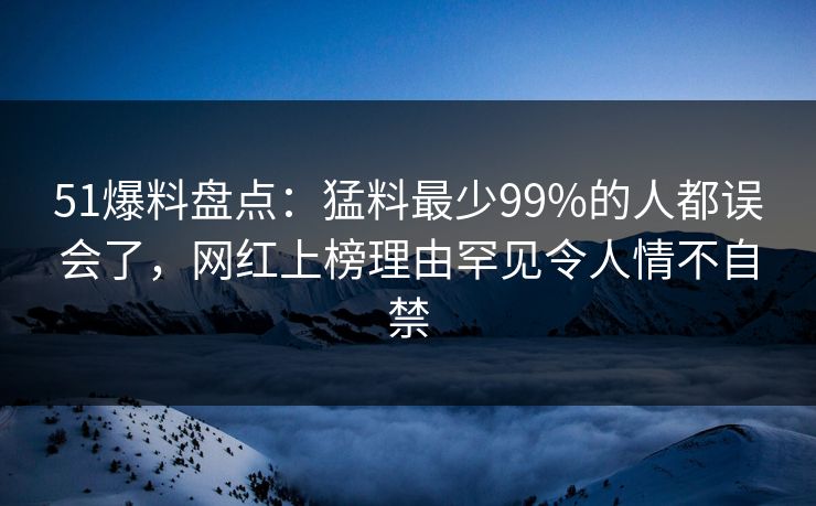 51爆料盘点:猛料最少99%的人都误会了,网红上榜理由罕见令人情不自禁 51爆料盘点:猛料最少99%的人都误会了,网红上榜理由罕见令人情不自禁