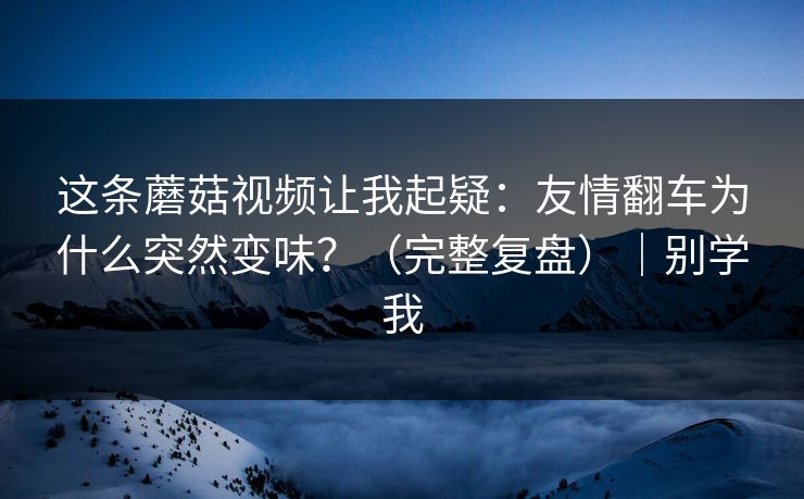 这条蘑菇视频让我起疑：友情翻车为什么突然变味？（完整复盘）｜别学我
