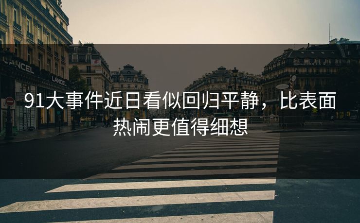 91大事件近日看似回归平静，比表面热闹更值得细想